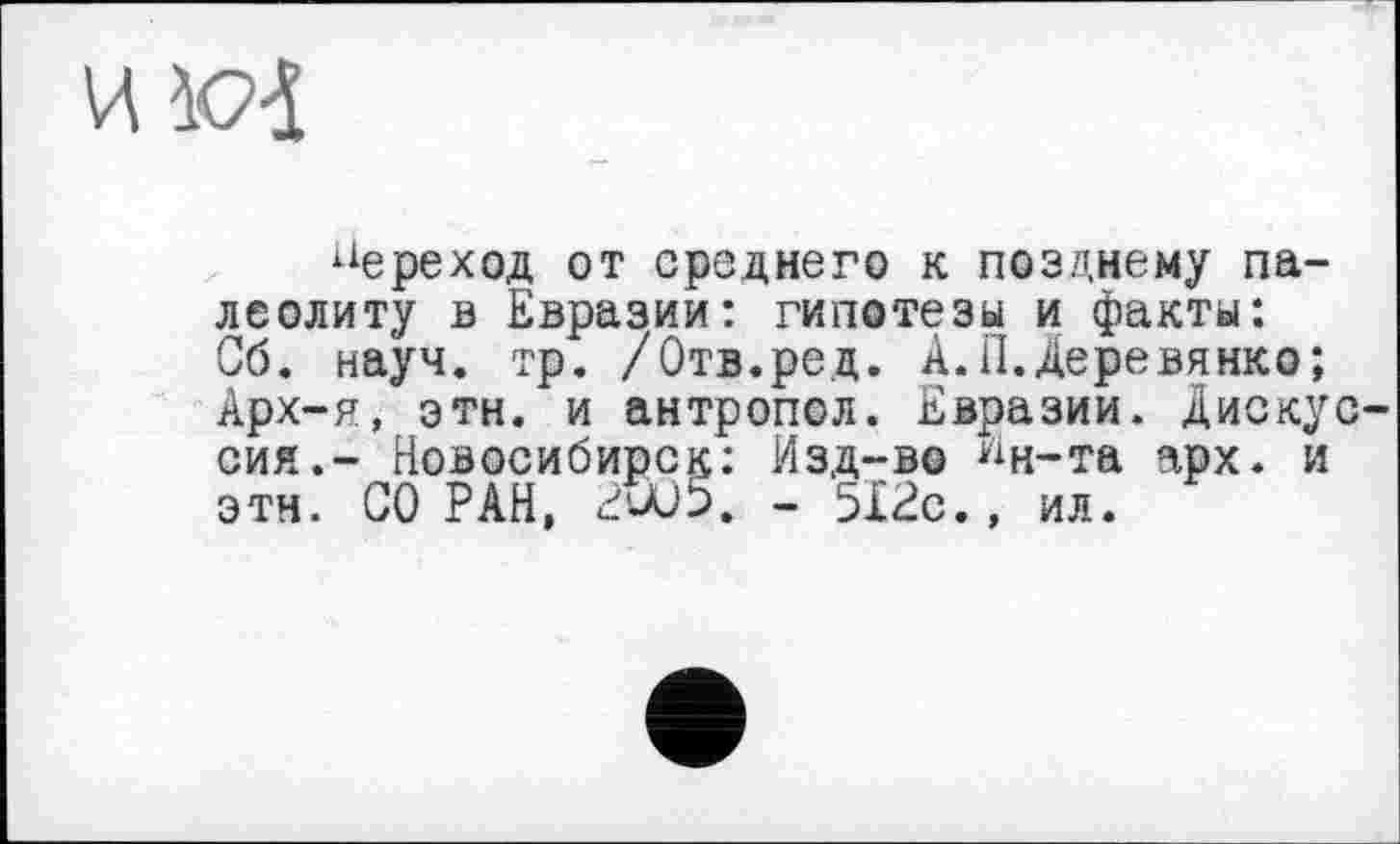 ﻿переход от среднего к позднему палеолиту в Евразии: гипотезы и факты: Об. науч. тр. /Отв.ред. А.П.Деревянко; Арх-я, эти. и антропол. Евразии. Дискус сия.- Новосибирск: Изд-во ^н-та арх. и этн. СО РАН, 2W5. - 512с.» ил.